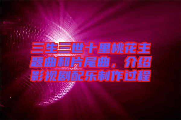 三生三世十里桃花主題曲和片尾曲，介紹影視劇配樂制作過程
