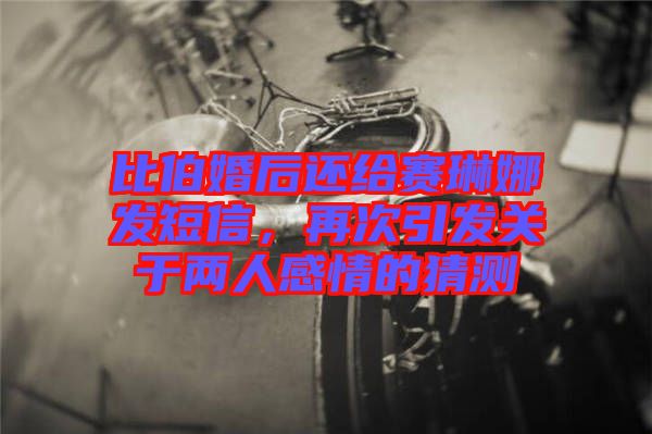 比伯婚后還給賽琳娜發(fā)短信，再次引發(fā)關于兩人感情的猜測