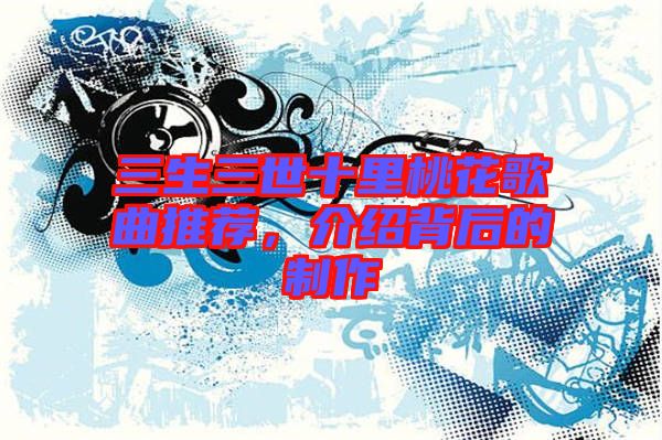 三生三世十里桃花歌曲推薦，介紹背后的制作