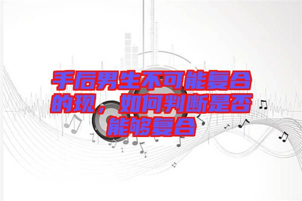 手后男生不可能復(fù)合的現(xiàn)，如何判斷是否能夠復(fù)合