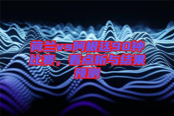荷蘭vs阿根廷90鐘比賽，看點(diǎn)析與結(jié)果預(yù)測