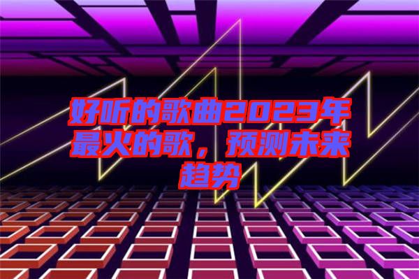 好聽的歌曲2023年最火的歌，預(yù)測未來趨勢