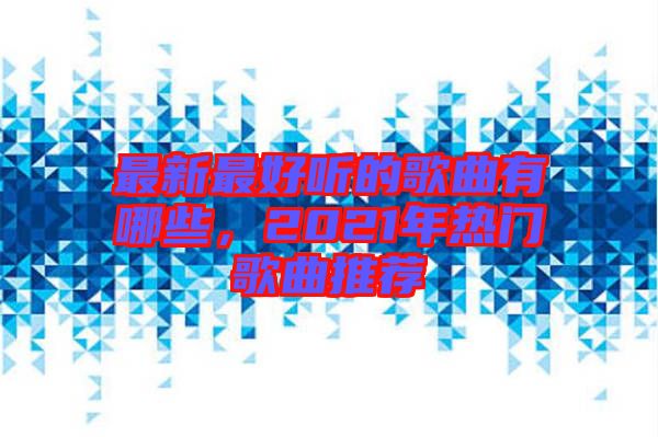 最新最好聽(tīng)的歌曲有哪些，2021年熱門(mén)歌曲推薦