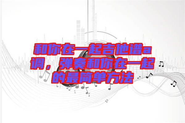 和你在一起吉他譜a調(diào)，彈奏和你在一起的最簡(jiǎn)單方法