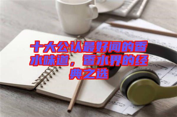 十大公認(rèn)最好聞的香水味道，香水界的經(jīng)典之選