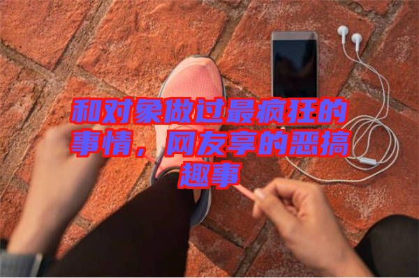 和對(duì)象做過最瘋狂的事情，網(wǎng)友享的惡搞趣事