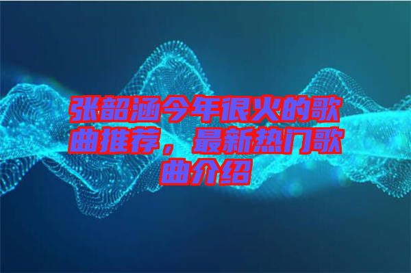 張韶涵今年很火的歌曲推薦，最新熱門歌曲介紹