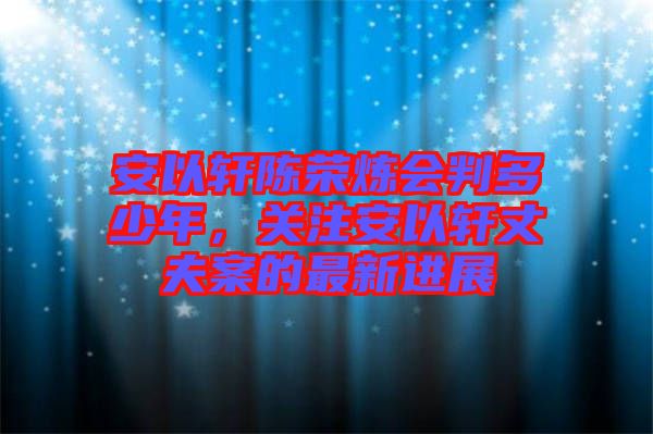 安以軒陳榮煉會(huì)判多少年，關(guān)注安以軒丈夫案的最新進(jìn)展