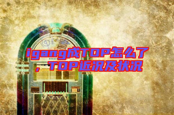 igang成TOP怎么了，TOP近況及狀況