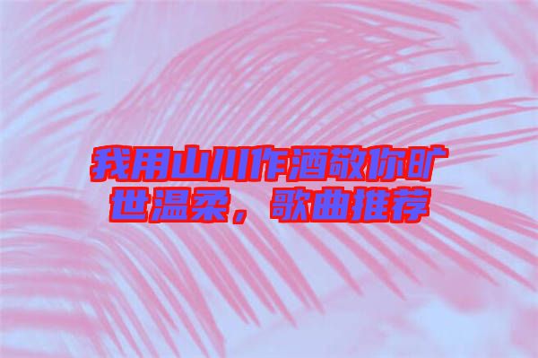 我用山川作酒敬你曠世溫柔，歌曲推薦