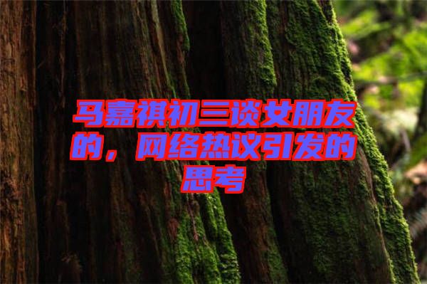 馬嘉祺初三談女朋友的，網(wǎng)絡(luò)熱議引發(fā)的思考