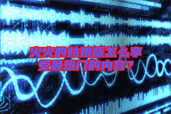 火火的姑娘版怎么享受最熱門(mén)的內(nèi)容？