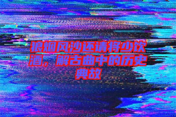 狼煙風(fēng)沙還請(qǐng)將少飲酒，解古曲中的歷史典故