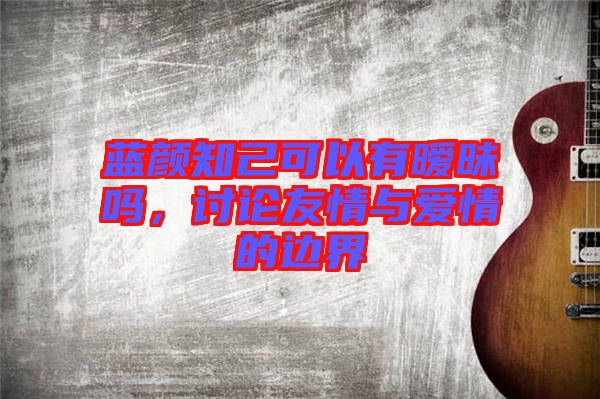 藍(lán)顏知己可以有曖昧嗎，討論友情與愛情的邊界