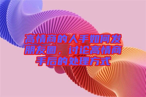 高情商的人手如何發(fā)朋友圈，討論高情商手后的處理方式