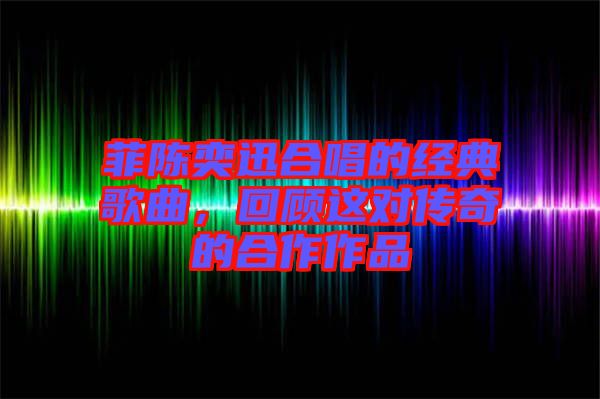 菲陳奕迅合唱的經(jīng)典歌曲，回顧這對傳奇的合作作品