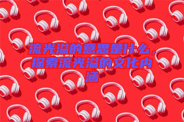 流光溢的意思是什么，探索流光溢的文化內(nèi)涵