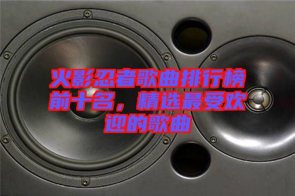 火影忍者歌曲排行榜前十名，精選最受歡迎的歌曲