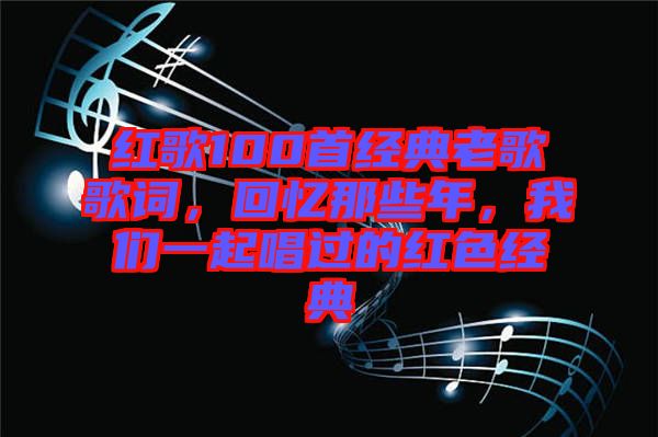 紅歌100首經(jīng)典老歌歌詞，回憶那些年，我們一起唱過的紅色經(jīng)典