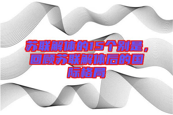 蘇聯(lián)解體的15個(gè)別是，回顧蘇聯(lián)解體后的國(guó)際格局