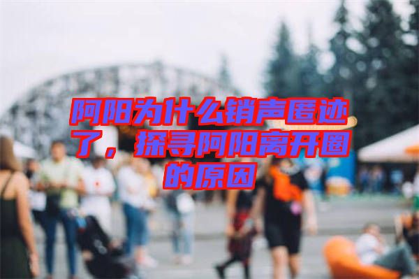 阿陽為什么銷聲匿跡了，探尋阿陽離開圈的原因