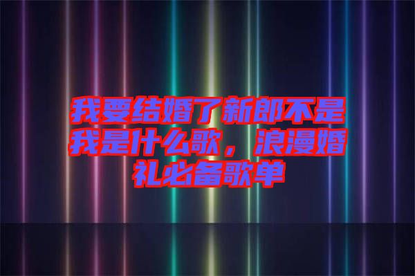 我要結(jié)婚了新郎不是我是什么歌，浪漫婚禮必備歌單