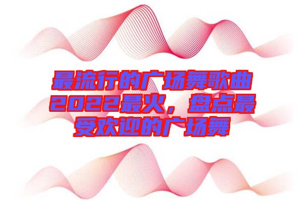 最流行的廣場舞歌曲2022最火，盤點最受歡迎的廣場舞