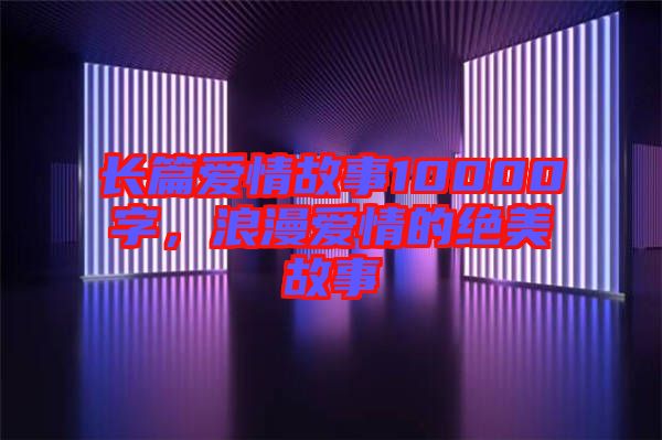 長篇愛情故事10000字，浪漫愛情的絕美故事