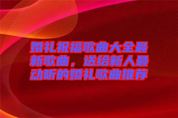 婚禮祝福歌曲大全最新歌曲，送給新人最動(dòng)聽的婚禮歌曲推薦