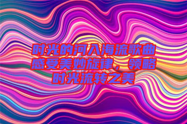 時(shí)光的河入海流歌曲感受美妙旋律，領(lǐng)略時(shí)光流轉(zhuǎn)之美
