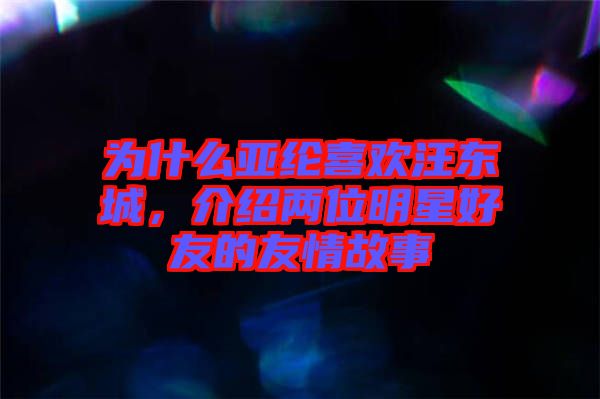 為什么亞綸喜歡汪東城，介紹兩位明星好友的友情故事