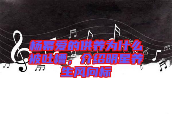 楊冪愛的供養(yǎng)為什么被吐槽，介紹明星養(yǎng)生風向標
