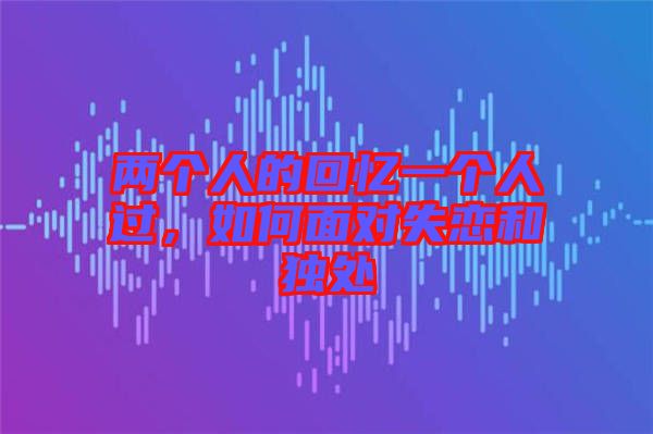 兩個(gè)人的回憶一個(gè)人過，如何面對失戀和獨(dú)處