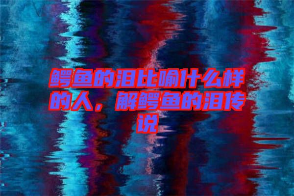 鱷魚的淚比喻什么樣的人，解鱷魚的淚傳說