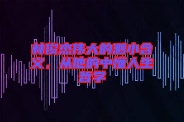 林俊杰偉大的渺小含義，從他的中懂人生哲學
