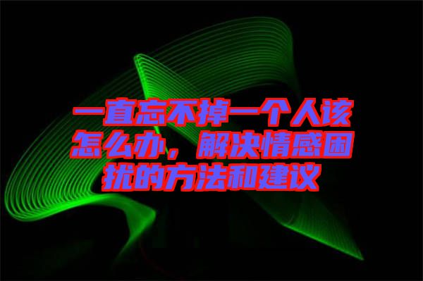 一直忘不掉一個人該怎么辦，解決情感困擾的方法和建議