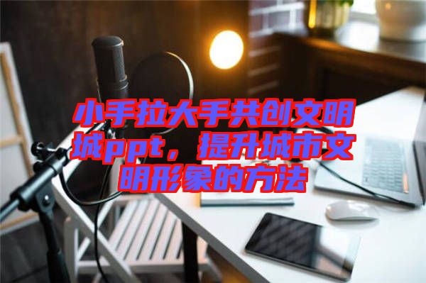 小手拉大手共創(chuàng)文明城ppt，提升城市文明形象的方法