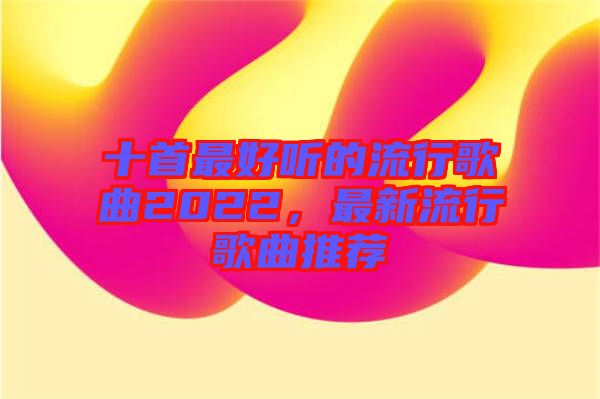 十首最好聽的流行歌曲2022，最新流行歌曲推薦