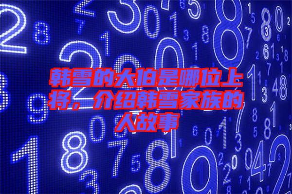 韓雪的大伯是哪位上將，介紹韓雪家族的人故事