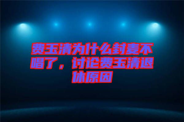 費(fèi)玉清為什么封麥不唱了，討論費(fèi)玉清退休原因