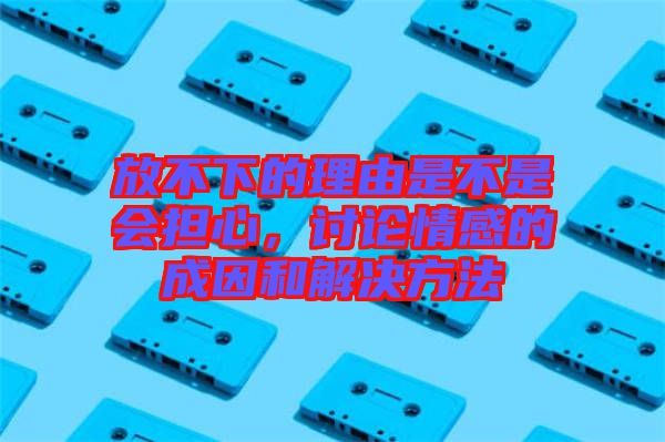 放不下的理由是不是會擔(dān)心，討論情感的成因和解決方法