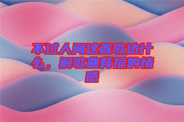 不過人間這首歌達什么，解歌曲背后的情感