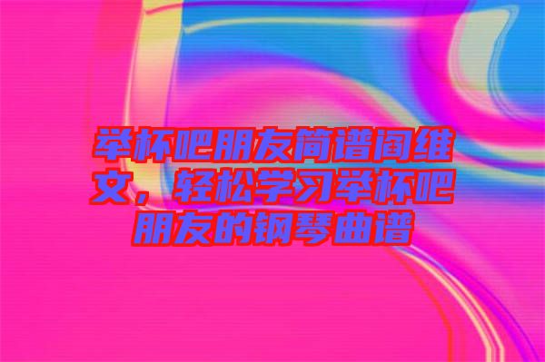 舉杯吧朋友簡(jiǎn)譜閻維文，輕松學(xué)習(xí)舉杯吧朋友的鋼琴曲譜