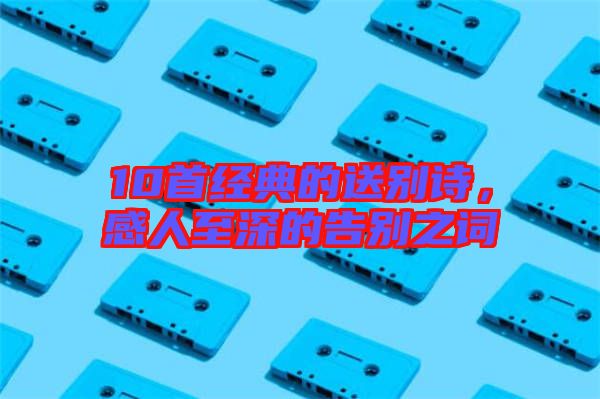 10首經(jīng)典的送別詩(shī)，感人至深的告別之詞