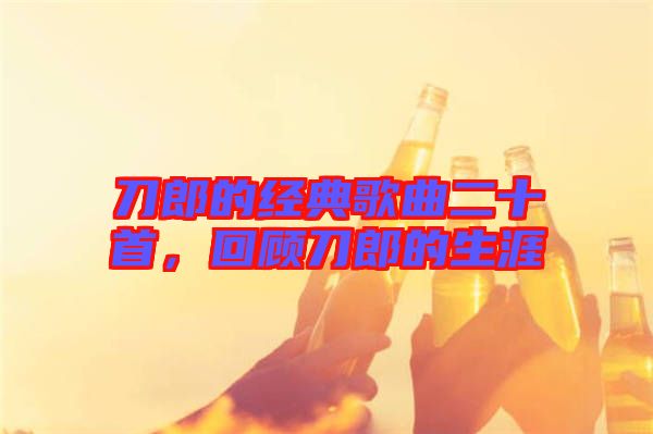 刀郎的經(jīng)典歌曲二十首，回顧刀郎的生涯