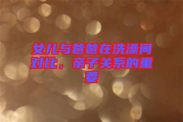 女兒與爸爸在洗澡間對比，親子關系的重要