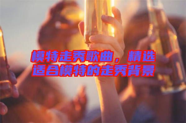 模特走秀歌曲，精選適合模特的走秀背景