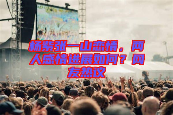 楊紫張一山戀情，兩人感情進(jìn)展如何？網(wǎng)友熱議