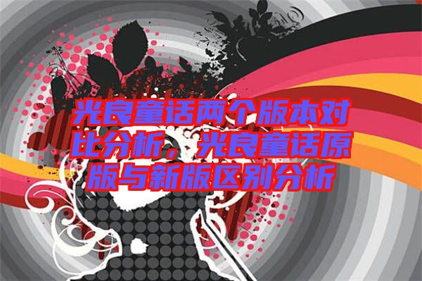光良童話(huà)兩個(gè)版本對(duì)比分析，光良童話(huà)原版與新版區(qū)別分析