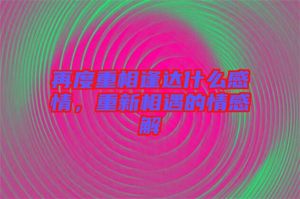 再度重相逢達什么感情，重新相遇的情感解